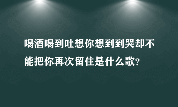 喝酒喝到吐想你想到到哭却不能把你再次留住是什么歌？