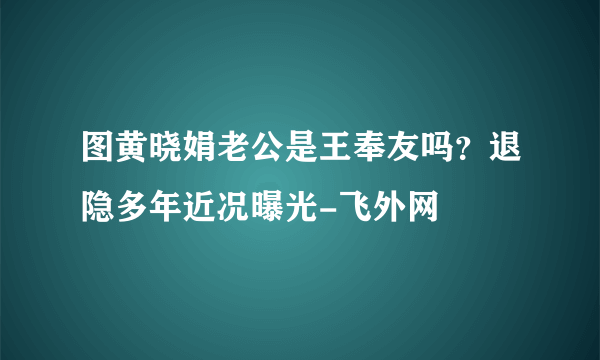 图黄晓娟老公是王奉友吗？退隐多年近况曝光-飞外网