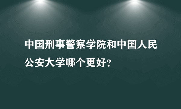 中国刑事警察学院和中国人民公安大学哪个更好？