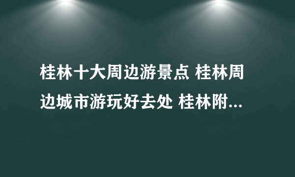 桂林十大周边游景点 桂林周边城市游玩好去处 桂林附近好玩的地方