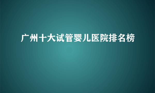 广州十大试管婴儿医院排名榜