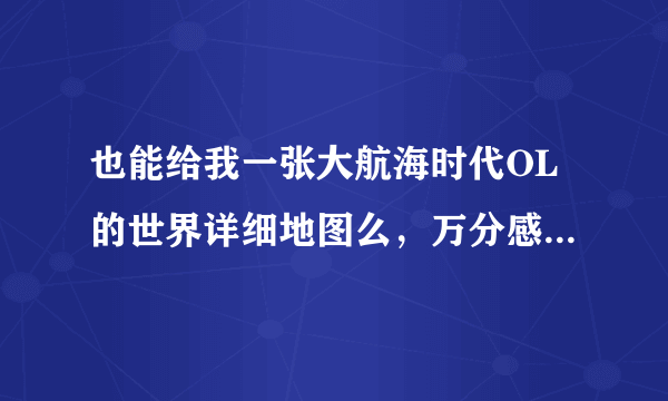 也能给我一张大航海时代OL的世界详细地图么，万分感谢~~~有各个详细的港口、登陆地，还能对照沉船地址的。