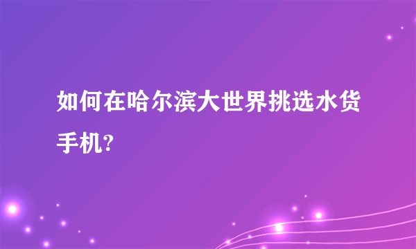 如何在哈尔滨大世界挑选水货手机?