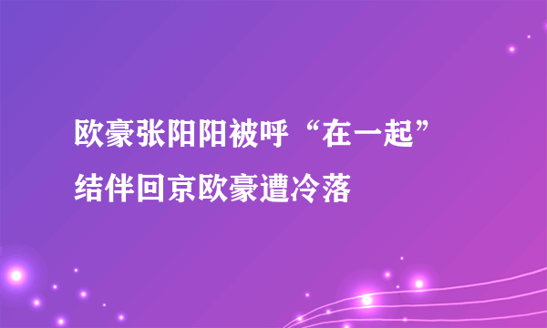 欧豪张阳阳被呼“在一起”  结伴回京欧豪遭冷落