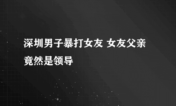 深圳男子暴打女友 女友父亲竟然是领导