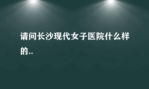 请问长沙现代女子医院什么样的..