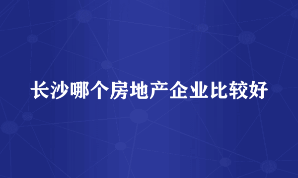 长沙哪个房地产企业比较好