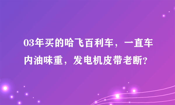 03年买的哈飞百利车，一直车内油味重，发电机皮带老断？