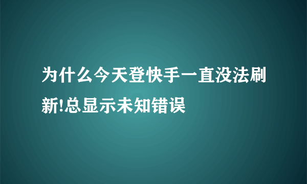 为什么今天登快手一直没法刷新!总显示未知错误