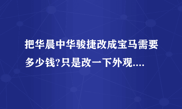 把华晨中华骏捷改成宝马需要多少钱?只是改一下外观.其他什么不用换,只是车标还有外表