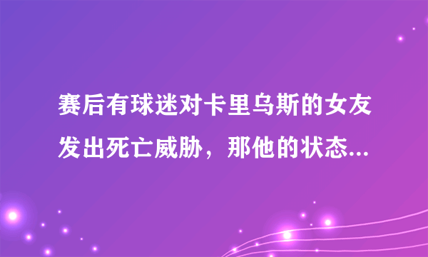 赛后有球迷对卡里乌斯的女友发出死亡威胁，那他的状态下滑与女友有关系吗？