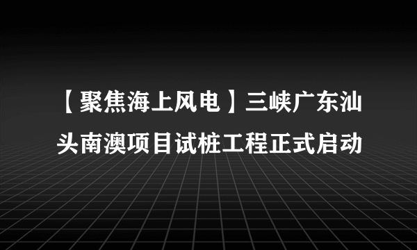 【聚焦海上风电】三峡广东汕头南澳项目试桩工程正式启动