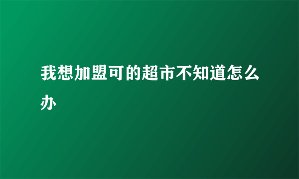 我想加盟可的超市不知道怎么办