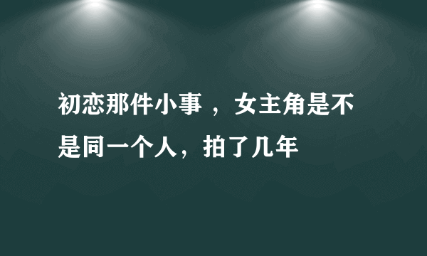 初恋那件小事 ，女主角是不是同一个人，拍了几年