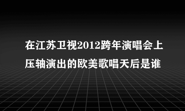 在江苏卫视2012跨年演唱会上压轴演出的欧美歌唱天后是谁