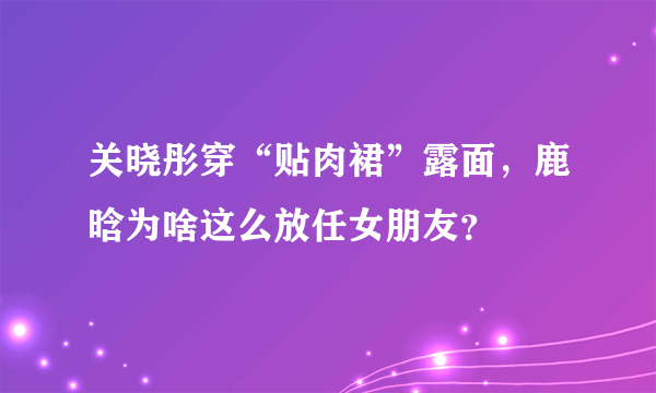 关晓彤穿“贴肉裙”露面，鹿晗为啥这么放任女朋友？