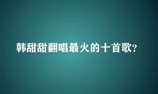 韩甜甜翻唱最火的十首歌？