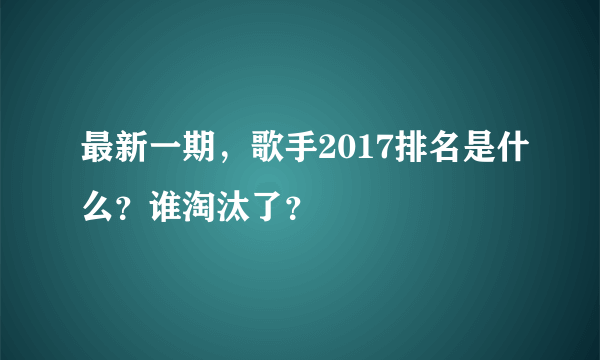 最新一期，歌手2017排名是什么？谁淘汰了？