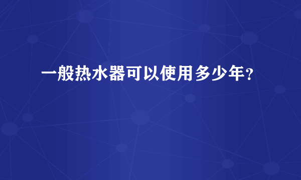 一般热水器可以使用多少年？