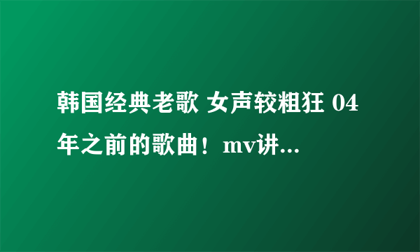 韩国经典老歌 女声较粗狂 04年之前的歌曲！mv讲述了一个男警察和女学生的故事