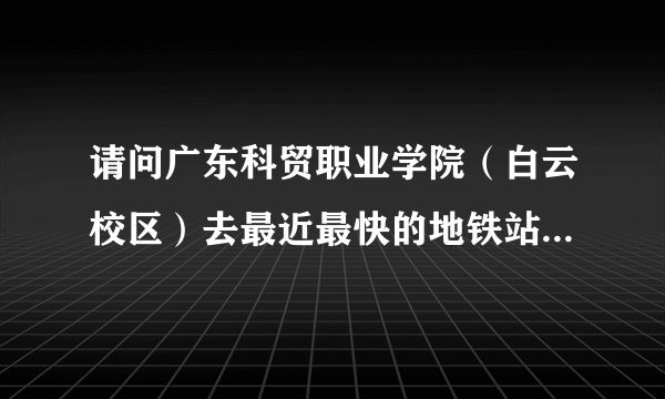 请问广东科贸职业学院（白云校区）去最近最快的地铁站怎么坐车，什么路线？？