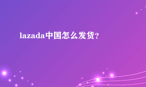 lazada中国怎么发货？