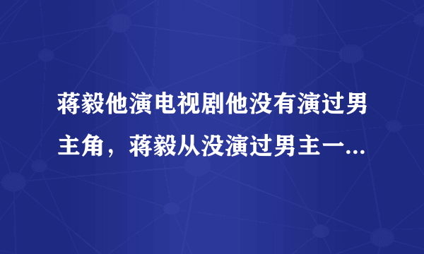 蒋毅他演电视剧他没有演过男主角，蒋毅从没演过男主一号的吧？