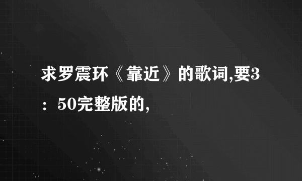 求罗震环《靠近》的歌词,要3：50完整版的,