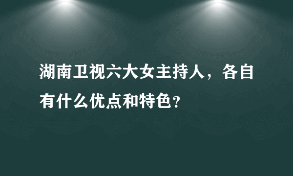 湖南卫视六大女主持人，各自有什么优点和特色？