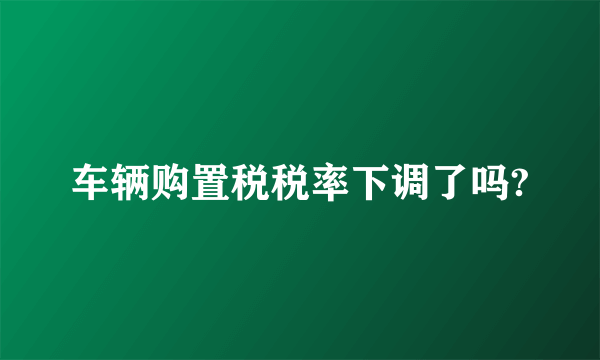 车辆购置税税率下调了吗?