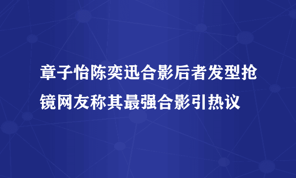 章子怡陈奕迅合影后者发型抢镜网友称其最强合影引热议