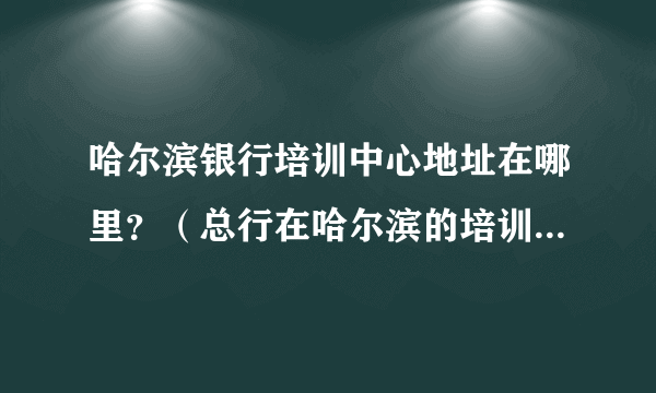 哈尔滨银行培训中心地址在哪里？（总行在哈尔滨的培训中心） 具体点越详细越好。