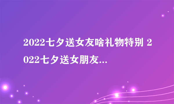 2022七夕送女友啥礼物特别 2022七夕送女朋友礼物排行榜