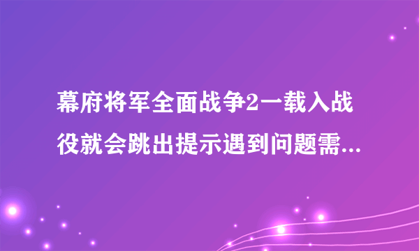 幕府将军全面战争2一载入战役就会跳出提示遇到问题需要关闭，求解决办法