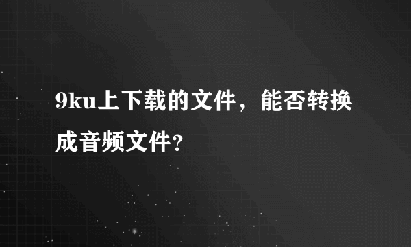 9ku上下载的文件，能否转换成音频文件？