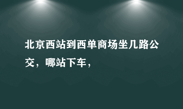 北京西站到西单商场坐几路公交，哪站下车，