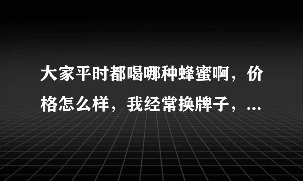 大家平时都喝哪种蜂蜜啊，价格怎么样，我经常换牌子，都不知道哪种好了