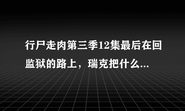 行尸走肉第三季12集最后在回监狱的路上，瑞克把什么东西放在车上？像是一个包？