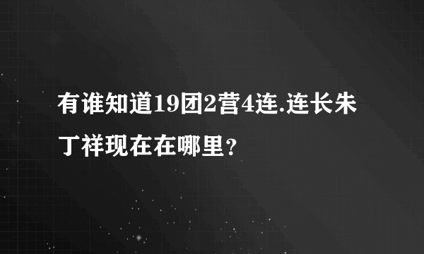 有谁知道19团2营4连.连长朱丁祥现在在哪里？