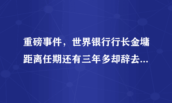 重磅事件，世界银行行长金墉距离任期还有三年多却辞去世行行长职位，何解？