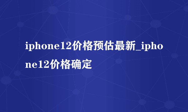 iphone12价格预估最新_iphone12价格确定