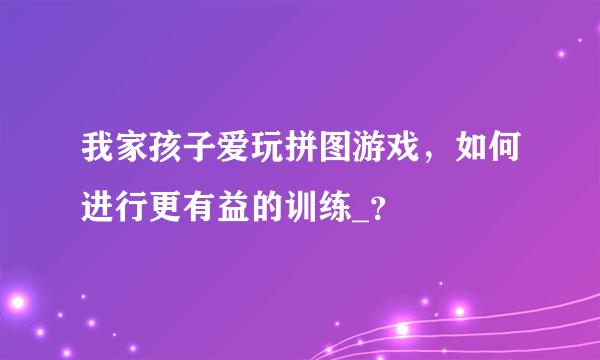 我家孩子爱玩拼图游戏，如何进行更有益的训练_？