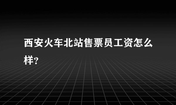 西安火车北站售票员工资怎么样？