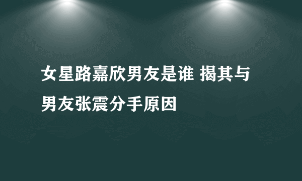 女星路嘉欣男友是谁 揭其与男友张震分手原因