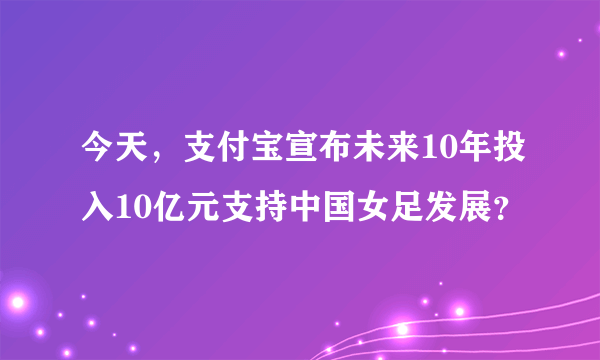 今天，支付宝宣布未来10年投入10亿元支持中国女足发展？