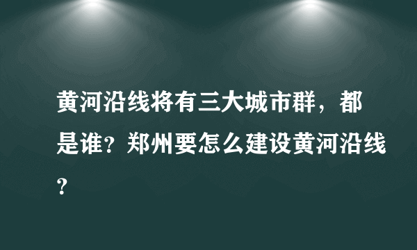 黄河沿线将有三大城市群，都是谁？郑州要怎么建设黄河沿线？