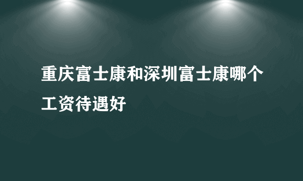 重庆富士康和深圳富士康哪个工资待遇好