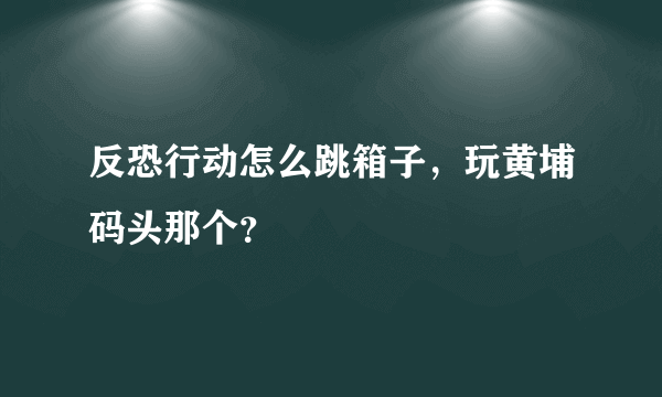 反恐行动怎么跳箱子，玩黄埔码头那个？