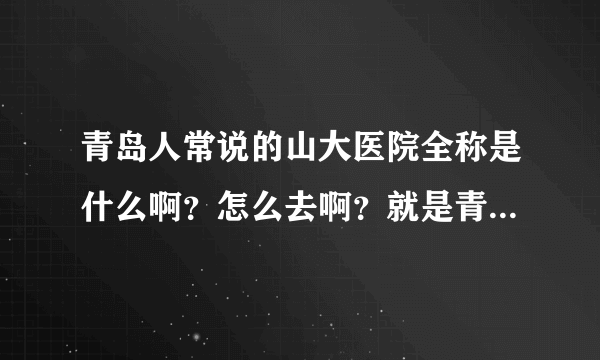 青岛人常说的山大医院全称是什么啊？怎么去啊？就是青岛人常说的最好的那个医院。