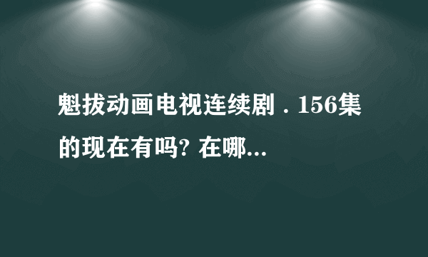 魁拔动画电视连续剧 . 156集的现在有吗? 在哪里能看到？